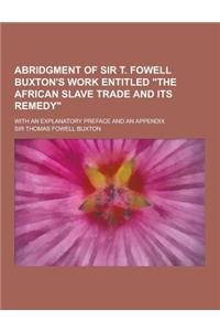 Abridgment of Sir T. Fowell Buxton's Work Entitled the African Slave Trade and Its Remedy; With an Explanatory Preface and an Appendix