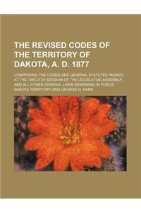 The Revised Codes of the Territory of Dakota, A. D. 1877; Comprising the Codes and General Statutes Passed at the Twelfth Session of the Legislative a