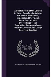 A Brief History of the Church in Upper Canada; Containing the Acts of Parliament, Imperial and Provincial, Royal Instructions, Proceedings of the Deputation, Correspondence with the Government, Clergy Reserves' Question