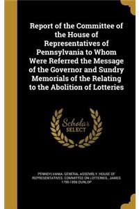 Report of the Committee of the House of Representatives of Pennsylvania to Whom Were Referred the Message of the Governor and Sundry Memorials of the Relating to the Abolition of Lotteries