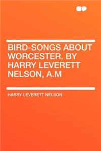 Bird-Songs about Worcester. by Harry Leverett Nelson, A.M