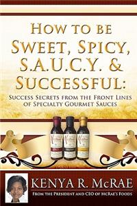 How to Be Sweet, Spicy, S.A.U.C.Y. and Successful: : Success Secrets from the Front Lines of Specialty Gourmet Sauces