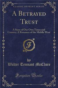 A Betrayed Trust: A Story of Our Own Times and Country; A Romance of the Middle West (Classic Reprint)