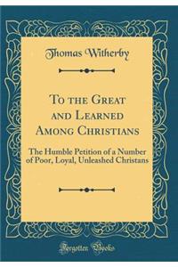 To the Great and Learned Among Christians: The Humble Petition of a Number of Poor, Loyal, Unleashed Christans (Classic Reprint)