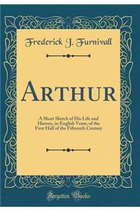 Arthur: A Short Sketch of His Life and History, in English Verse, of the First Half of the Fifteenth Century (Classic Reprint)