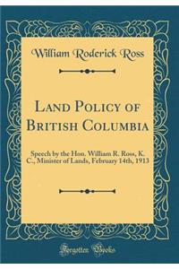 Land Policy of British Columbia: Speech by the Hon. William R. Ross, K. C., Minister of Lands, February 14th, 1913 (Classic Reprint)