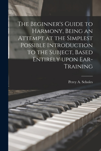 Beginner's Guide to Harmony, Being an Attempt at the Simplest Possible Introduction to the Subject, Based Entirely Upon Ear-training