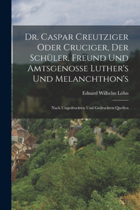 Dr. Caspar Creutziger Oder Cruciger, Der Schüler, Freund Und Amtsgenosse Luther's Und Melanchthon's