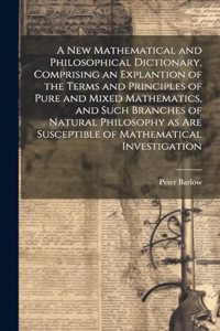 New Mathematical and Philosophical Dictionary, Comprising an Explantion of the Terms and Principles of Pure and Mixed Mathematics, and Such Branches of Natural Philosophy as Are Susceptible of Mathematical Investigation