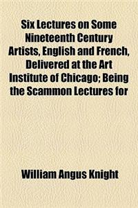 Six Lectures on Some Nineteenth Century Artists, English and French, Delivered at the Art Institute of Chicago; Being the Scammon Lectures for