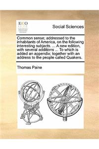 Common Sense; Addressed to the Inhabitants of America, on the Following Interesting Subjects. ... a New Edition, with Several Additions ... to Which Is Added an Appendix; Together with an Address to the People Called Quakers.