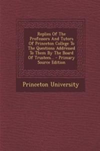 Replies of the Professors and Tutors of Princeton College to the Questions Addressed to Them by the Board of Trustees... - Primary Source Edition