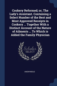 Cookery Reformed; or, The Lady's Assistant. Containing a Select Number of the Best and Most Approved Receipts in Cookery ... Together With a Distinct Account of the Nature of Ailments ... To Which is Added the Family Physician