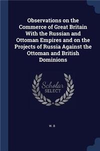 Observations on the Commerce of Great Britain With the Russian and Ottoman Empires and on the Projects of Russia Against the Ottoman and British Dominions