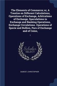 The Elements of Commerce; Or, a Treatise on Different Calculations, Operations of Exchange, Arbitrations of Exchange, Speculations in Exchange and Banking Operations, Exchange Circulations. Operations of Specie and Bullion, Pars of Exchange and of