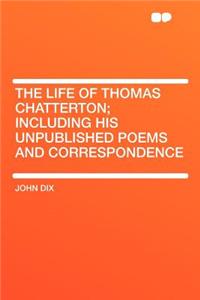 The Life of Thomas Chatterton; Including His Unpublished Poems and Correspondence