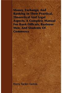 Money, Exchange, And Banking In Their Practical, Theoretical And Legal Aspects, A Complete Manual For Bank Officals, Business Men, And Students Of Commerce