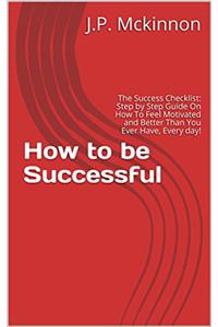 How to be Successful: The Success Checklist: Step by Step Guide On How To Feel Motivated and Better Than You Ever Have, Every day!