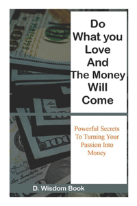 Do What You Love And The Money Will Come: Powerful Secrets To Turn Your Passion Into Money