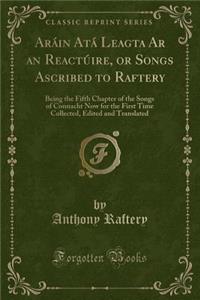 Arï¿½in Atï¿½ Leagta AR an Reactï¿½ire, or Songs Ascribed to Raftery: Being the Fifth Chapter of the Songs of Connacht Now for the First Time Collected, Edited and Translated (Classic Reprint)