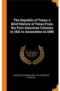 The Republic of Texas; A Brief History of Texas from the First American Colonies in 1821 to Annexation in 1846