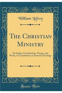 The Christian Ministry: Its Origin, Constitution, Nature, and Work; A Contribution to Pastoral Theology (Classic Reprint)