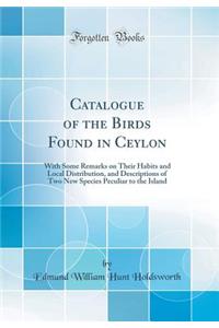 Catalogue of the Birds Found in Ceylon: With Some Remarks on Their Habits and Local Distribution, and Descriptions of Two New Species Peculiar to the Island (Classic Reprint): With Some Remarks on Their Habits and Local Distribution, and Descriptions of Two New Species Peculiar to the Island (Classic Reprint)