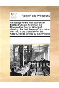 An Apology for the Presbyterians of Scotland Who Are Hearers of the Reverend MR George Whitefield, Shewing, That Their Keeping Communion with Him, in the Ordinances of the Gospel, Stands Justified by the Principles