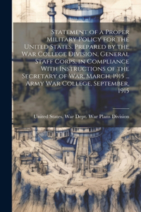 Statement of a Proper Military Policy for the United States. Prepared by the War College Division, General Staff Corps, in Compliance With Instructions of the Secretary of War, March, 1915 ... Army War College, September, 1915