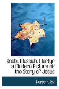 Rabbi, Messiah, Martyr a Modern Picture of the Story of Jesus