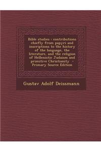 Bible Studies: Contributions Chiefly from Papyri and Inscriptions to the History of the Language, the Literature, and the Religion of Hellenistic Judaism and Primitive Christianity - Primary Source Edition