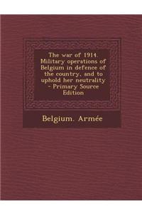 The War of 1914. Military Operations of Belgium in Defence of the Country, and to Uphold Her Neutrality - Primary Source Edition