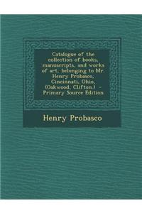 Catalogue of the Collection of Books, Manuscripts, and Works of Art, Belonging to Mr. Henry Probasco, Cincinnati, Ohio, (Oakwood, Clifton.) - Primary Source Edition