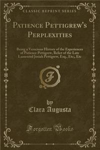 Patience Pettigrew's Perplexities: Being a Veracious History of the Experiences of Patience Pettigrew, Relict of the Late Lamented Josiah Pettigrew, Esq., Etc;, Etc (Classic Reprint)