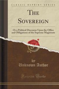 The Sovereign: Or a Political Discourse Upon the Office and Obligations of the Supreme Magistrate (Classic Reprint)