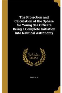 The Projection and Calculation of the Sphere for Young Sea Officers Being a Complete Initiation Into Nautical Astronomy