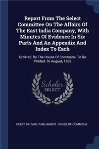 Report from the Select Committee on the Affairs of the East India Company, with Minutes of Evidence in Six Parts and an Appendix and Index to Each: Ordered, by the House of Commons, to Be Printed, 16 August, 1832