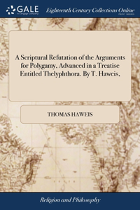 Scriptural Refutation of the Arguments for Polygamy, Advanced in a Treatise Entitled Thelyphthora. By T. Haweis,