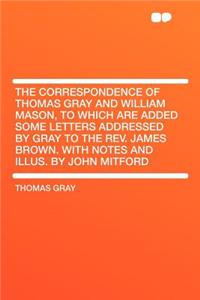 The Correspondence of Thomas Gray and William Mason, to Which Are Added Some Letters Addressed by Gray to the Rev. James Brown. with Notes and Illus. by John Mitford