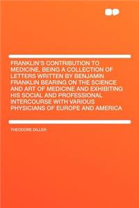 Franklin's Contribution to Medicine, Being a Collection of Letters Written by Benjamin Franklin Bearing on the Science and Art of Medicine and Exhibit