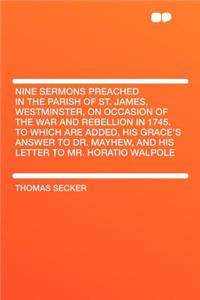 Nine Sermons Preached in the Parish of St. James, Westminster, on Occasion of the War and Rebellion in 1745. to Which Are Added, His Grace's Answer to Dr. Mayhew, and His Letter to Mr. Horatio Walpole