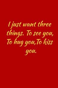 I just want three things.to see you, to hug you, to kiss you.