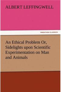 Ethical Problem Or, Sidelights Upon Scientific Experimentation on Man and Animals