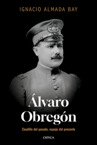 Álvaro Obregón: Caudillo del Pasado, Espejo del Presente / Álvaro Obregón: Leader of the Past, Mirror of the Present
