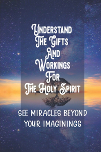 Understand The Gifts And Workings For The Holy Spirit: See Miracles Beyond Your Imaginings: How To Use Your Gifts