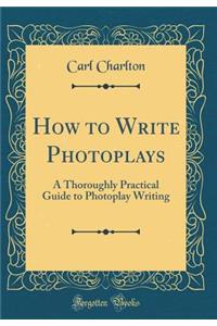 How to Write Photoplays: A Thoroughly Practical Guide to Photoplay Writing (Classic Reprint)