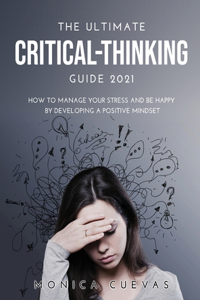 The Ultimate Critical-thinking Guide 2021: How to Manage Your Stress and be happy by developing A Positive Mindset