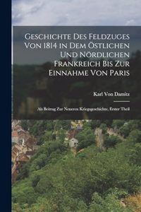 Geschichte Des Feldzuges Von 1814 in Dem Östlichen Und Nördlichen Frankreich Bis Zur Einnahme Von Paris