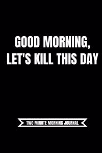 Good Morning. Let's Kill This Day! (Two Minute Morning Journal): 2 Minute Daily Diary To Be More Productive, Achieve Goals And Feel Gratitude-Simple Practice For Busy People