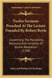 Twelve Sermons Preached at the Lecture Founded by Robert Boyle